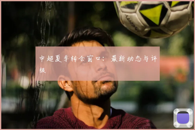 中超夏季转会窗口：最新动态与评级
