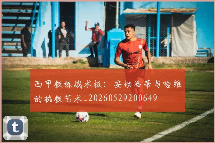 西甲教练战术板：安切洛蒂与哈维的执教艺术_20260529200649