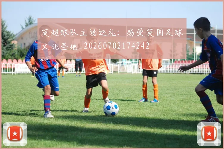 英超球队主场巡礼：感受英国足球文化圣地_20260702174242